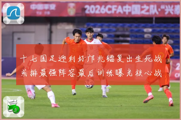 十七国足迎利好邝兆镭复出生死战或排最强阵容最后训练曝光核心战术观察