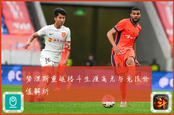 努涅斯重返格斗生涯高光与竞技价值解析