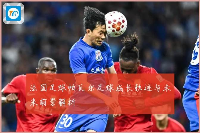 法国足球帕瓦尔足球成长轨迹与未来前景解析