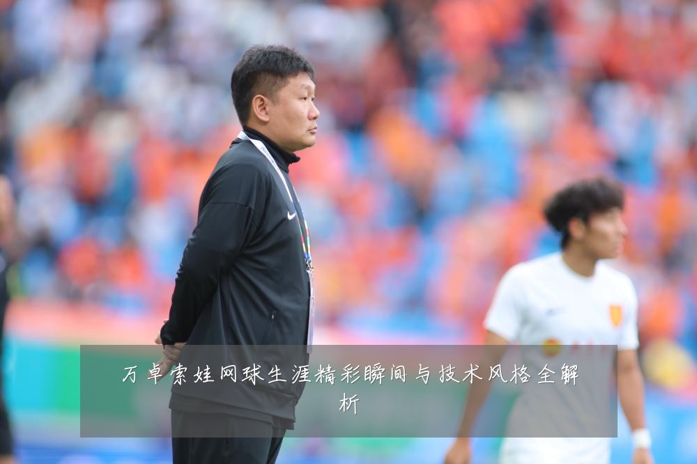 万卓索娃网球生涯精彩瞬间与技术风格全解析