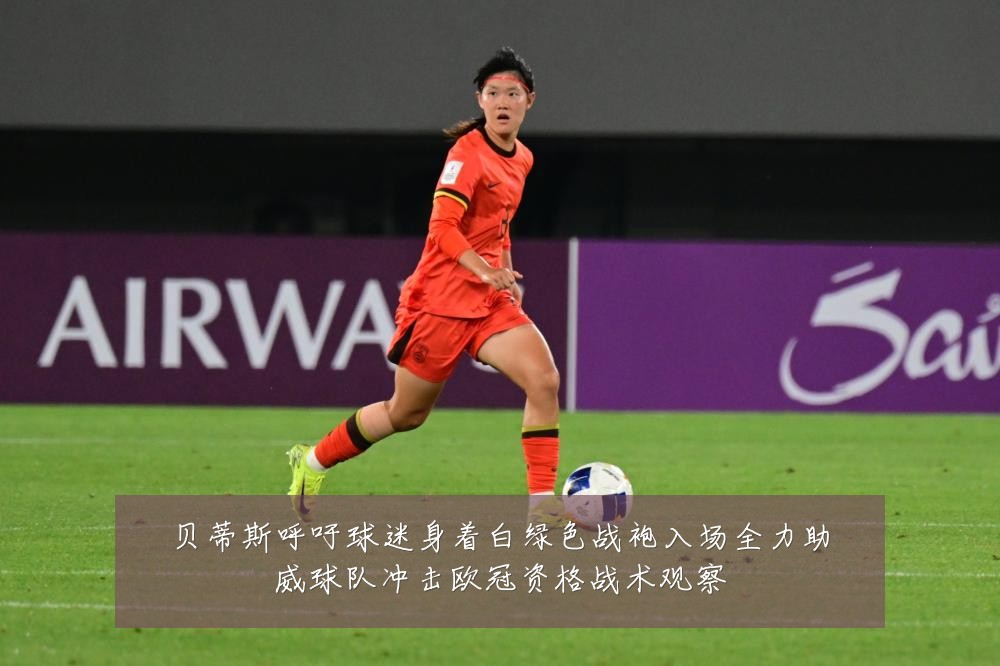 贝蒂斯呼吁球迷身着白绿色战袍入场全力助威球队冲击欧冠资格战术观察